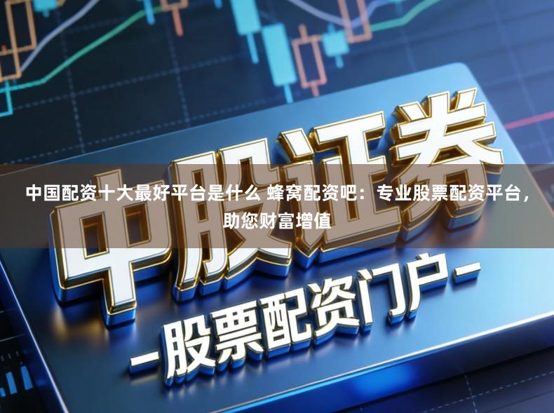 中国配资十大最好平台是什么 蜂窝配资吧：专业股票配资平台，助您财富增值