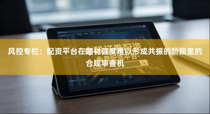 风控专栏:配资平台在题材强度难以形成共振的阶段里的合规审查机