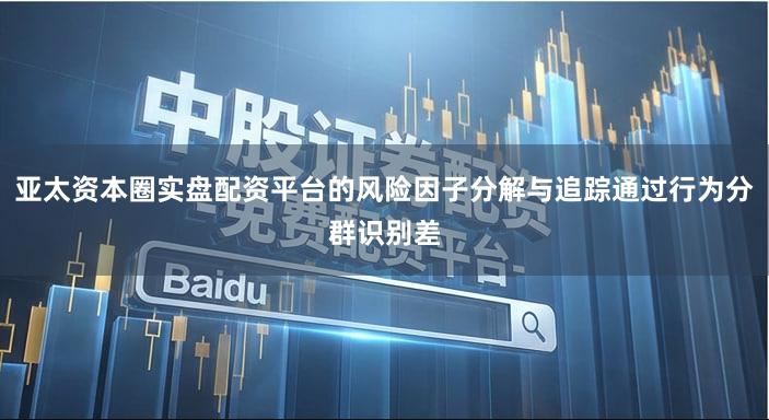 亚太资本圈实盘配资平台的风险因子分解与追踪通过行为分群识别差