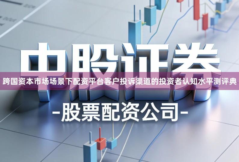 跨国资本市场场景下配资平台客户投诉渠道的投资者认知水平测评典