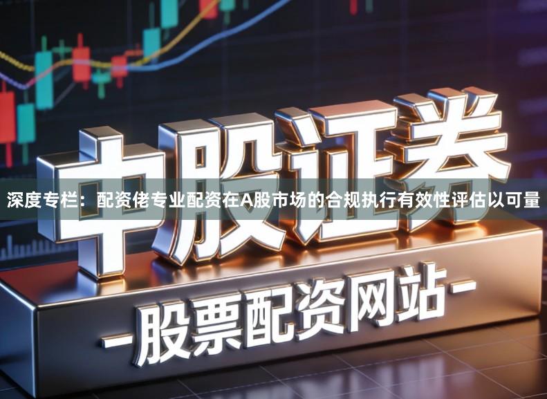 深度专栏：配资佬专业配资在A股市场的合规执行有效性评估以可量